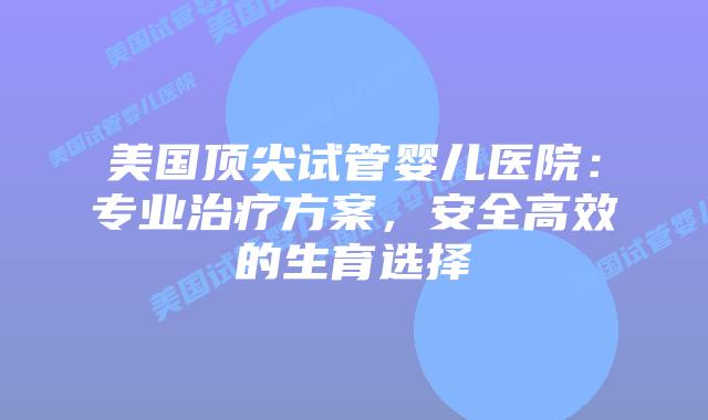 美国顶尖试管婴儿医院：专业治疗方案，安全高效的生育选择
