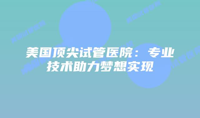 美国顶尖试管医院：专业技术助力梦想实现