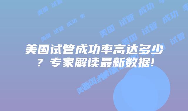 美国试管成功率高达多少？专家解读最新数据!