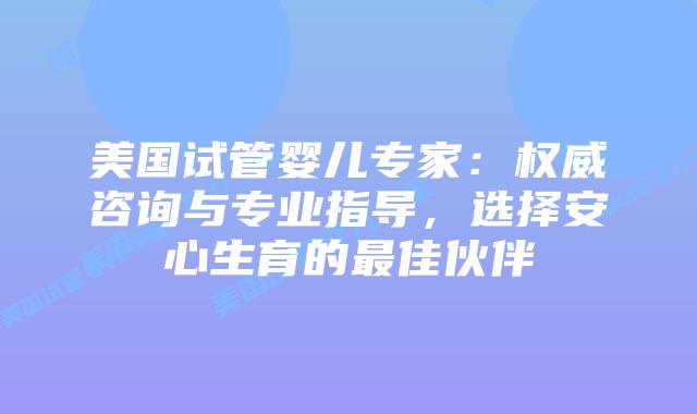 美国试管婴儿专家:权威咨询与专业指导,选择安心生育的最佳伙伴