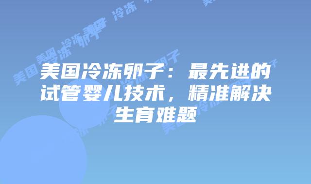 美国冷冻卵子：最先进的试管婴儿技术，精准解决生育难题