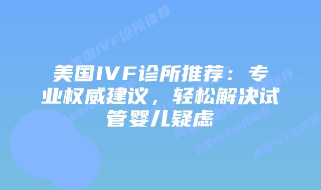 美国IVF诊所推荐:专业权威建议,轻松解决试管婴儿疑虑