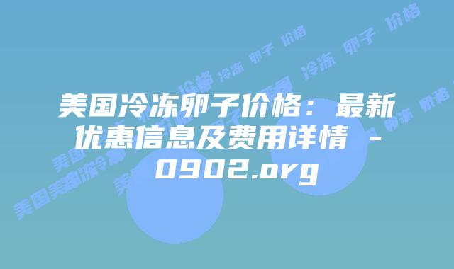美国冷冻卵子价格：最新优惠信息及费用详情 – 0902.org