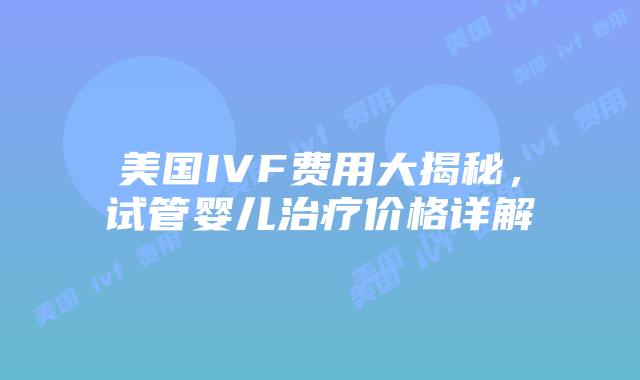 美国IVF费用大揭秘，试管婴儿治疗价格详解