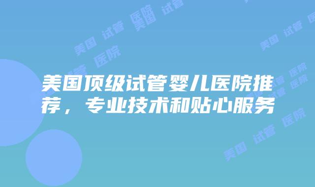 美国顶级试管婴儿医院推荐，专业技术和贴心服务