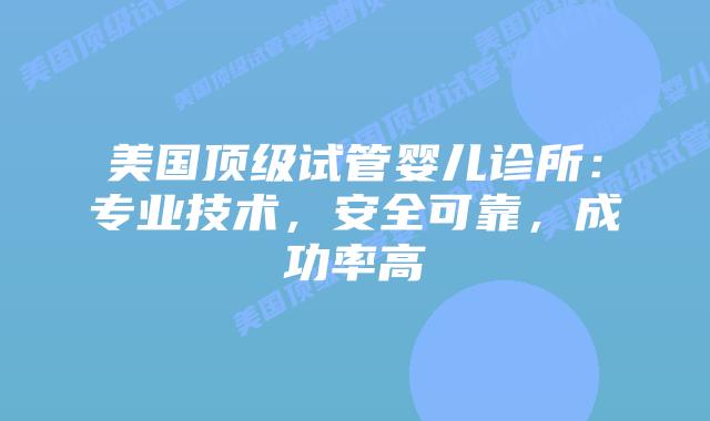 美国顶级试管婴儿诊所：专业技术，安全可靠，成功率高