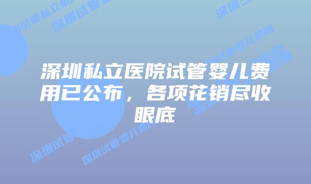 深圳私立医院试管婴儿费用已公布，各项花销尽收眼底