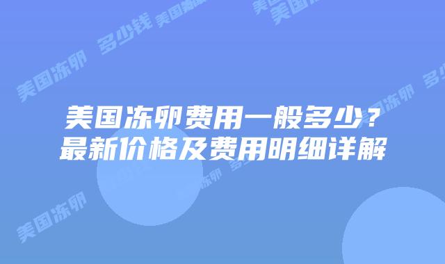 美国冻卵费用一般多少?最新价格及费用明细详解