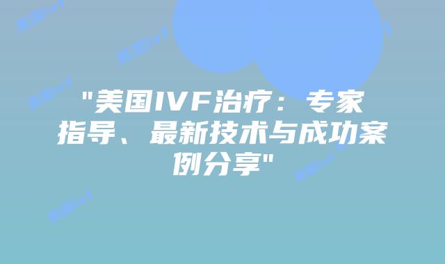“美国IVF治疗：专家指导、最新技术与成功案例分享”