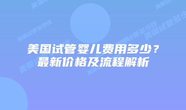 美国试管婴儿费用多少？最新价格及流程解析
