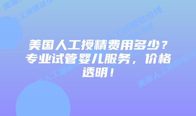 美国人工授精费用多少？专业试管婴儿服务，价格透明！