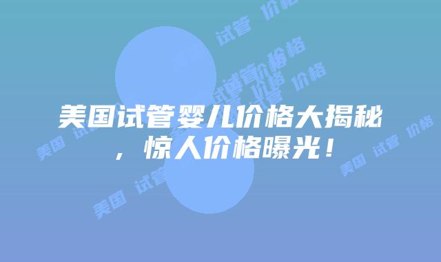 美国试管婴儿价格大揭秘，惊人价格曝光！