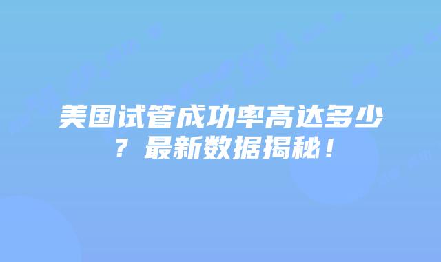 美国试管成功率高达多少？最新数据揭秘！