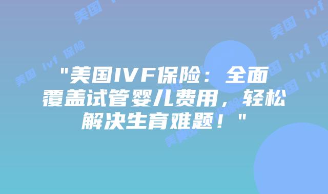 “美国IVF保险：全面覆盖试管婴儿费用，轻松解决生育难题！”