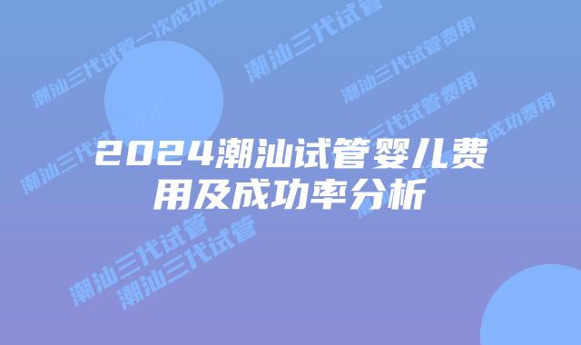 2024潮汕试管婴儿费用及成功率分析