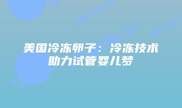 美国冷冻卵子：冷冻技术助力试管婴儿梦