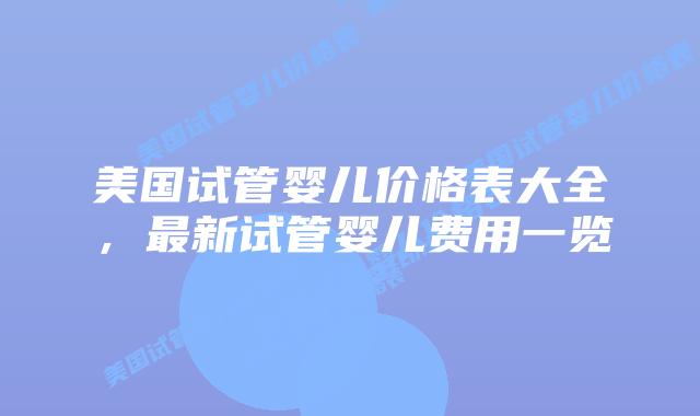 美国试管婴儿价格表大全,最新试管婴儿费用一览