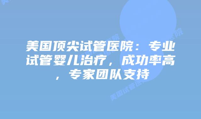 美国顶尖试管医院：专业试管婴儿治疗，成功率高，专家团队支持