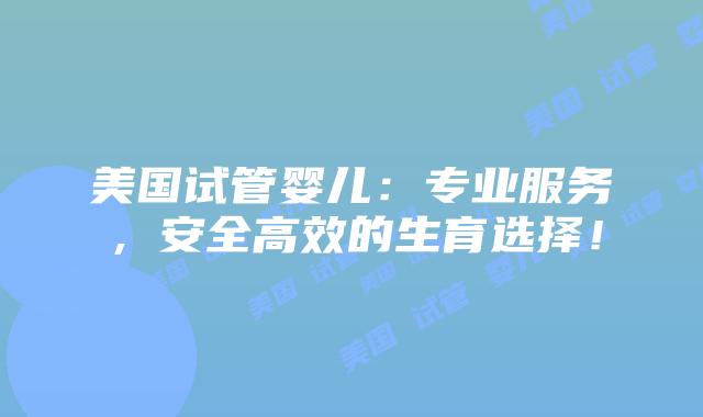 美国试管婴儿：专业服务，安全高效的生育选择！