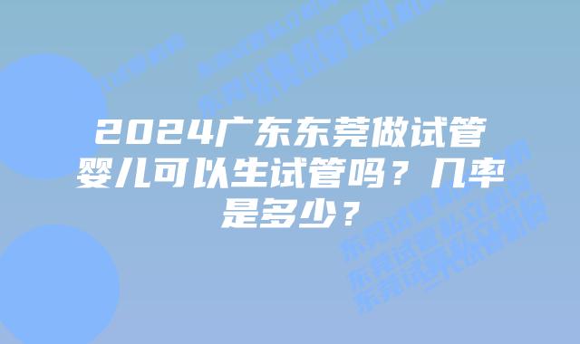 2024广东东莞做试管婴儿可以生试管吗？几率是多少？