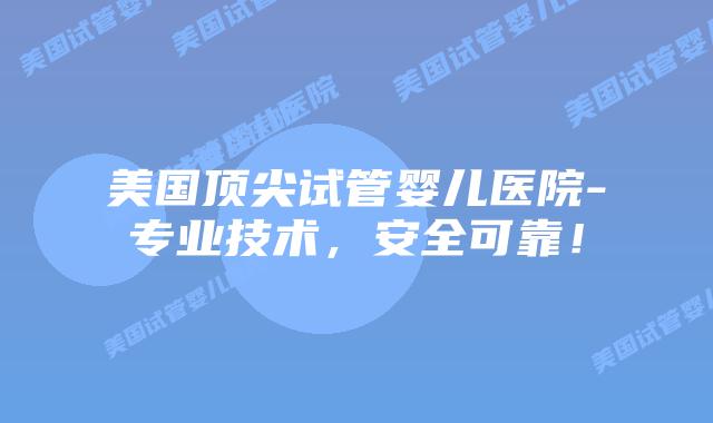 美国顶尖试管婴儿医院-专业技术，安全可靠！