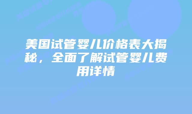 美国试管婴儿价格表大揭秘，全面了解试管婴儿费用详情