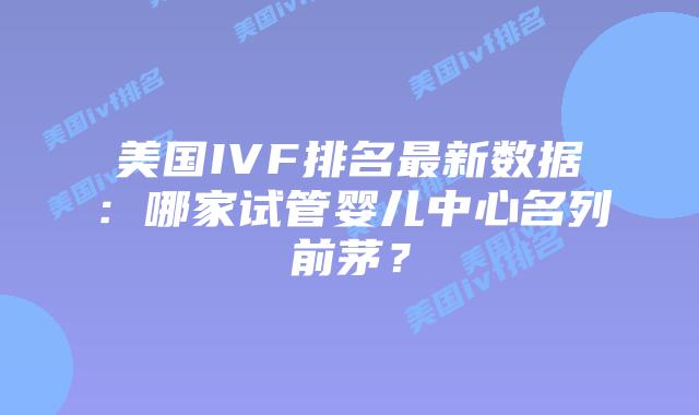 美国IVF排名最新数据：哪家试管婴儿中心名列前茅？