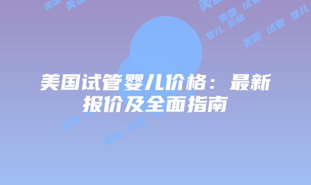 美国试管婴儿价格：最新报价及全面指南