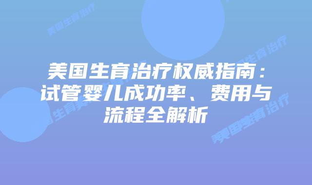 美国生育治疗权威指南：试管婴儿成功率、费用与流程全解析