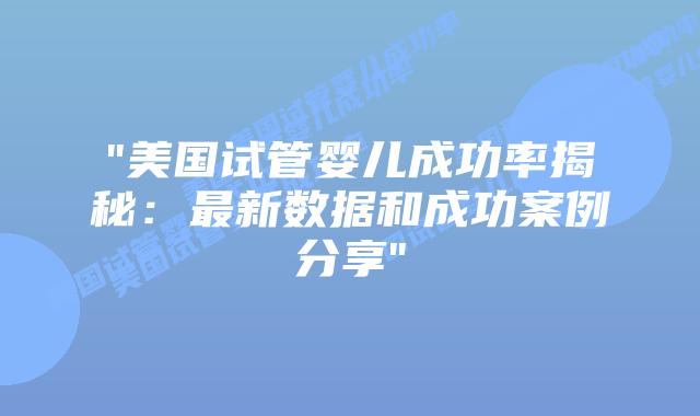 “美国试管婴儿成功率揭秘：最新数据和成功案例分享”