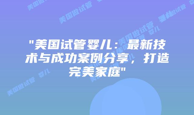 “美国试管婴儿：最新技术与成功案例分享，打造完美家庭”