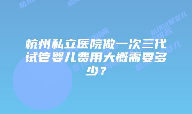 杭州私立医院做一次三代试管婴儿费用大概需要多少？
