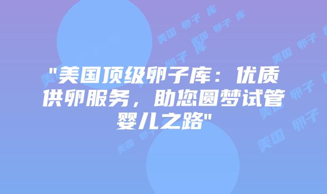 “美国顶级卵子库：优质供卵服务，助您圆梦试管婴儿之路”