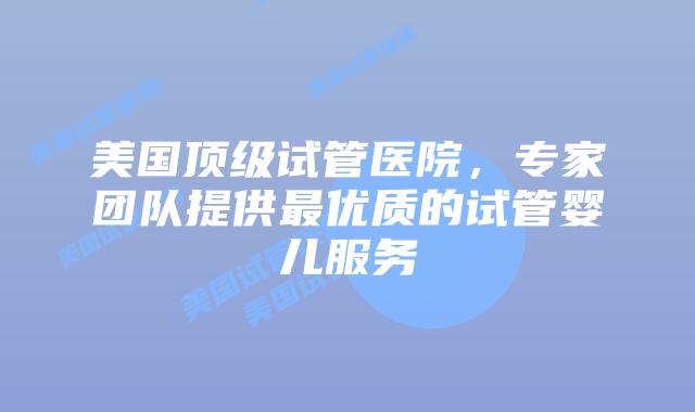 美国顶级试管医院，专家团队提供最优质的试管婴儿服务