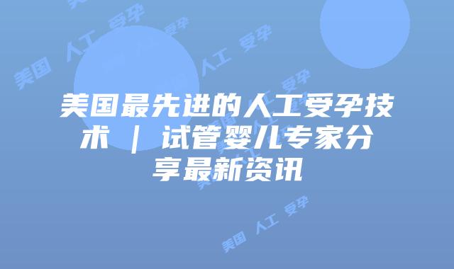 美国最先进的人工受孕技术 | 试管婴儿专家分享最新资讯