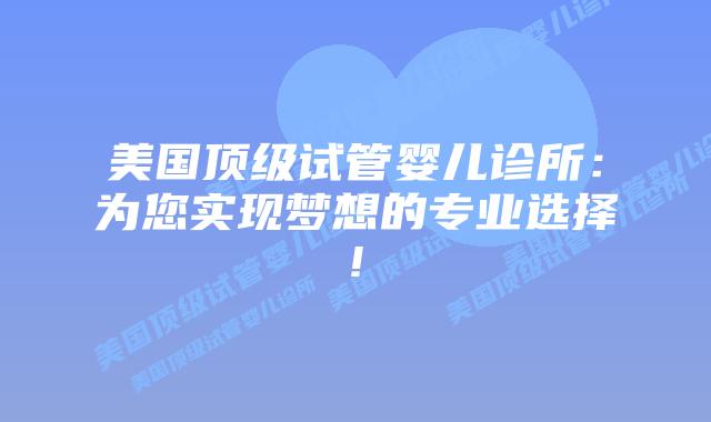 美国顶级试管婴儿诊所：为您实现梦想的专业选择!