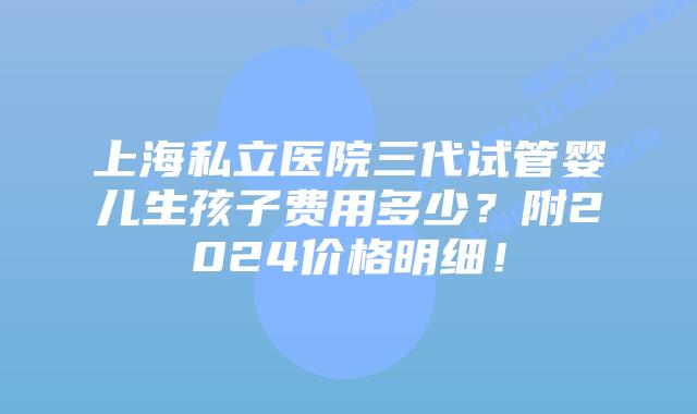 上海私立医院三代试管婴儿生孩子费用多少?附2024价格明细!