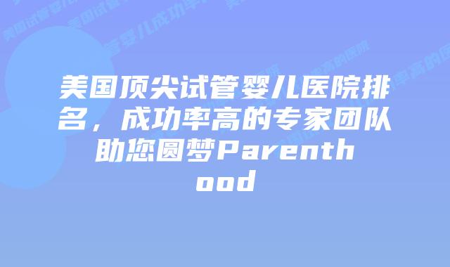 美国顶尖试管婴儿医院排名，成功率高的专家团队助您圆梦Parenthood