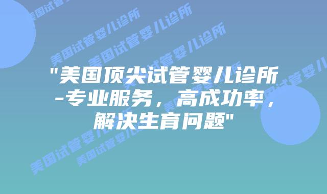 “美国顶尖试管婴儿诊所-专业服务，高成功率，解决生育问题”