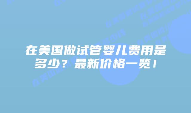 在美国做试管婴儿费用是多少?最新价格一览!
