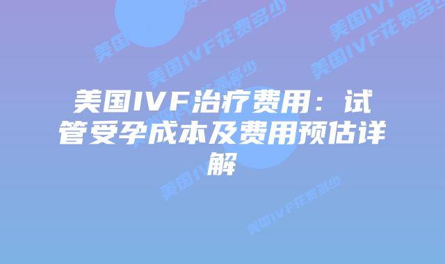 美国IVF治疗费用：试管受孕成本及费用预估详解