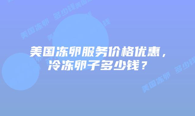 美国冻卵服务价格优惠，冷冻卵子多少钱？