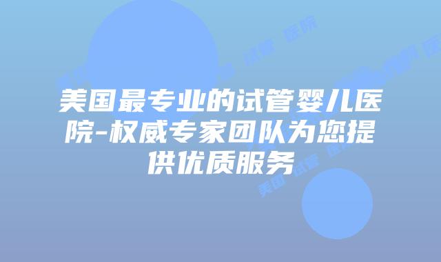 美国最专业的试管婴儿医院-权威专家团队为您提供优质服务