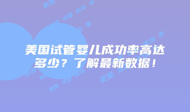 美国试管婴儿成功率高达多少？了解最新数据！