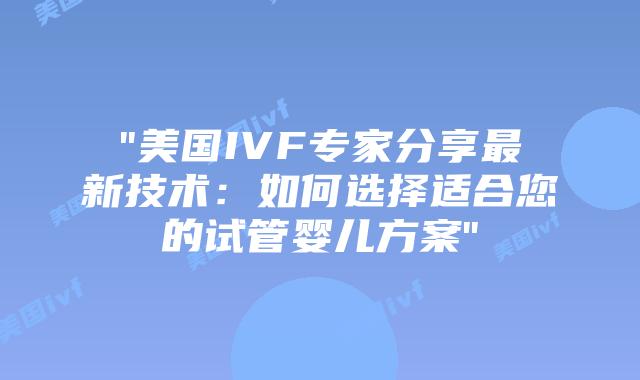 “美国IVF专家分享最新技术：如何选择适合您的试管婴儿方案”