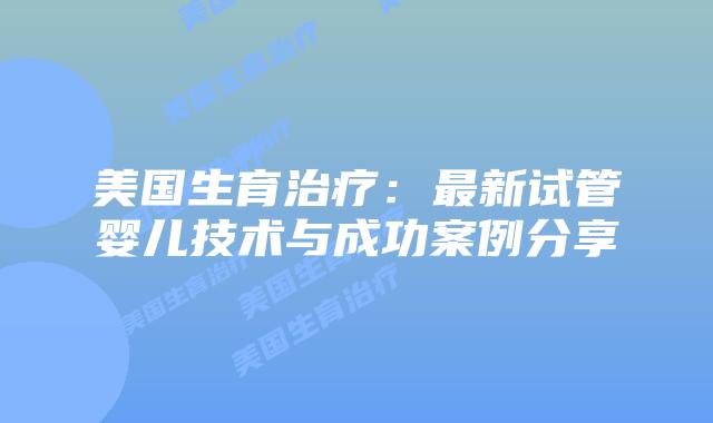 美国生育治疗：最新试管婴儿技术与成功案例分享