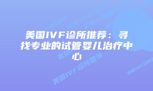 美国IVF诊所推荐：寻找专业的试管婴儿治疗中心