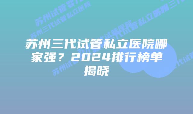苏州三代试管私立医院哪家强？2024排行榜单揭晓