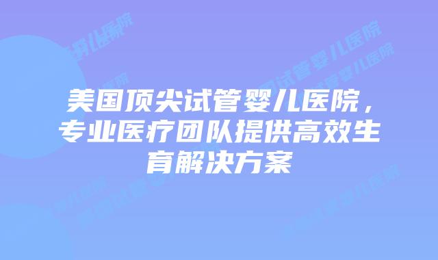 美国顶尖试管婴儿医院,专业医疗团队提供高效生育解决方案