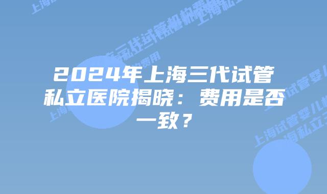 2024年上海三代试管私立医院揭晓：费用是否一致？